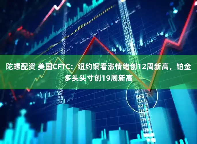 陀螺配资 美国CFTC：纽约铜看涨情绪创12周新高，铂金多头头寸创19周新高