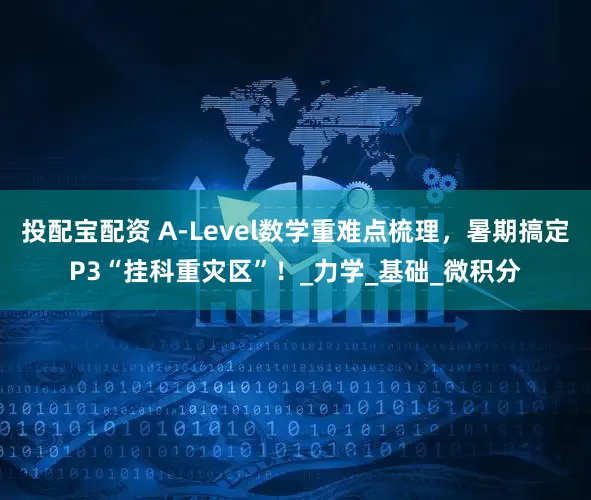 投配宝配资 A-Level数学重难点梳理，暑期搞定P3“挂科重灾区”！_力学_基础_微积分