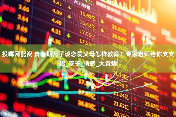投哪网配资 青春期儿子谈恋爱父母怎样教育？专家老师给你支支招_孩子_情感_大黄蜂