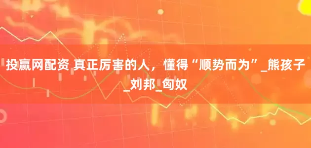 投赢网配资 真正厉害的人，懂得“顺势而为”_熊孩子_刘邦_匈奴