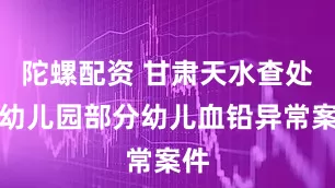 陀螺配资 甘肃天水查处一幼儿园部分幼儿血铅异常案件