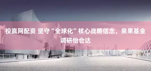 投赢网配资 坚守“全球化”核心战略信念，泉果基金调研怡合达