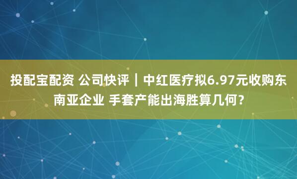 投配宝配资 公司快评︱中红医疗拟6.97元收购东南亚企业 手套产能出海胜算几何？
