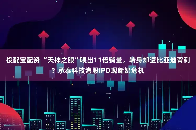 投配宝配资 “天神之眼”喂出11倍销量，转身却遭比亚迪背刺？承泰科技港股IPO现断奶危机