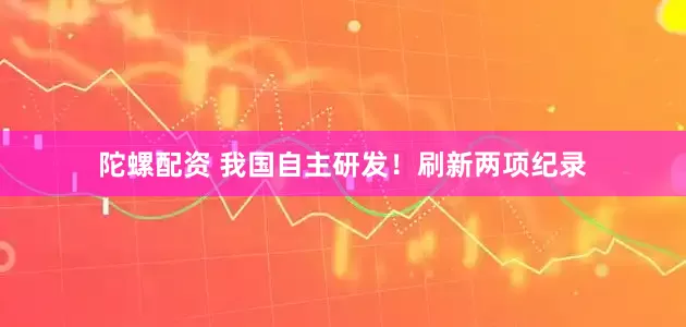 陀螺配资 我国自主研发！刷新两项纪录