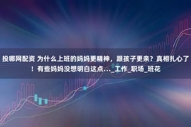 投哪网配资 为什么上班的妈妈更精神，跟孩子更亲？真相扎心了！有些妈妈没想明白这点…_工作_职场_班花