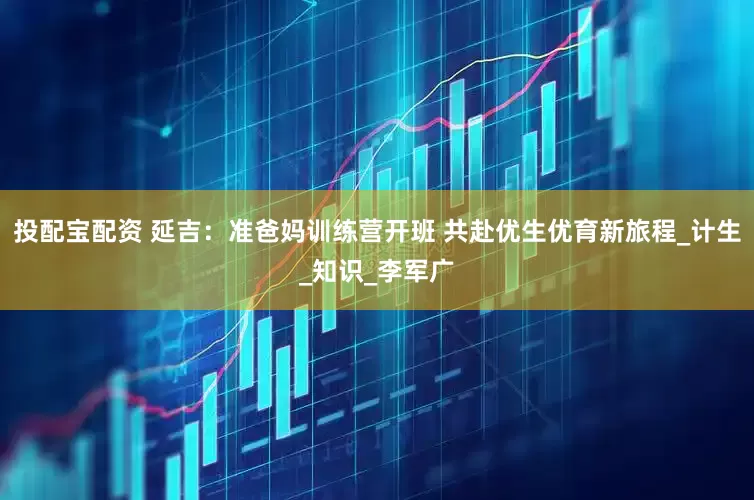 投配宝配资 延吉：准爸妈训练营开班 共赴优生优育新旅程_计生_知识_李军广