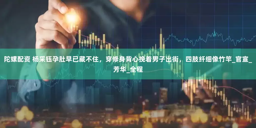 陀螺配资 杨采钰孕肚早已藏不住，穿修身背心挽着男子出街，四肢纤细像竹竿_官宣_芳华_全程
