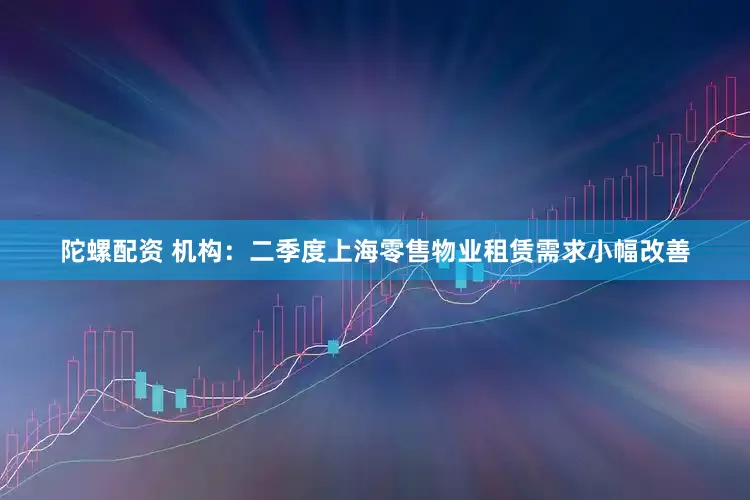 陀螺配资 机构：二季度上海零售物业租赁需求小幅改善
