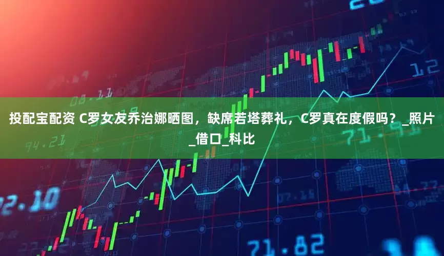 投配宝配资 C罗女友乔治娜晒图，缺席若塔葬礼，C罗真在度假吗？_照片_借口_科比