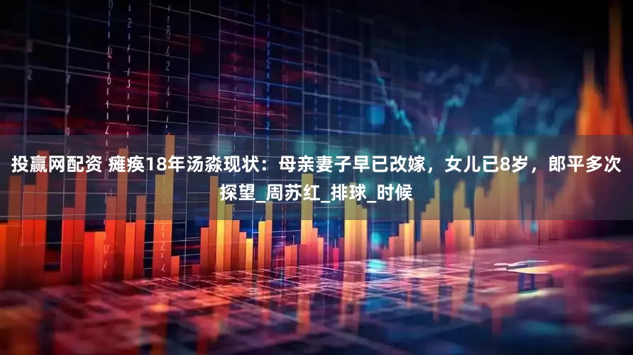 投赢网配资 瘫痪18年汤淼现状：母亲妻子早已改嫁，女儿已8岁，郎平多次探望_周苏红_排球_时候