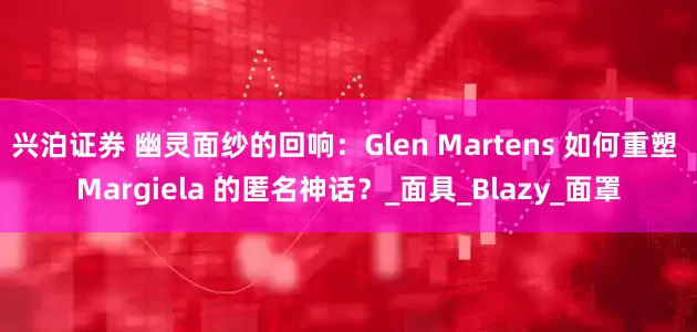 兴泊证券 幽灵面纱的回响：Glen Martens 如何重塑 Margiela 的匿名神话？_面具_Blazy_面罩