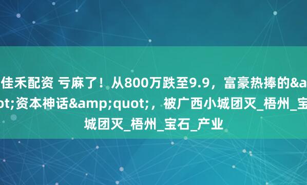 佳禾配资 亏麻了！从800万跌至9.9，富豪热捧的&quot;资本神话&quot;，被广西小城团灭_梧州_宝石_产业