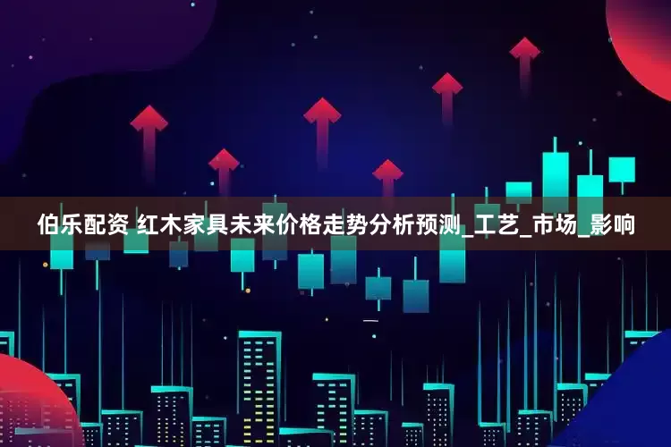伯乐配资 红木家具未来价格走势分析预测_工艺_市场_影响