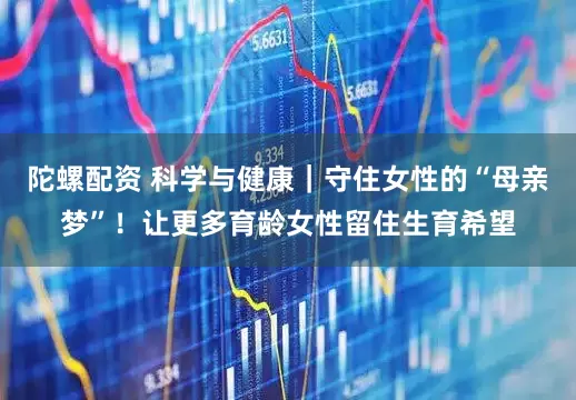 陀螺配资 科学与健康｜守住女性的“母亲梦”！让更多育龄女性留住生育希望