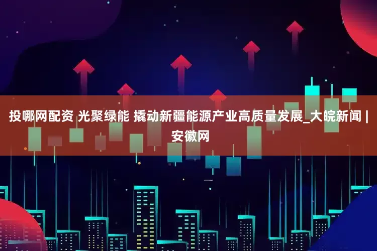 投哪网配资 光聚绿能 撬动新疆能源产业高质量发展_大皖新闻 | 安徽网