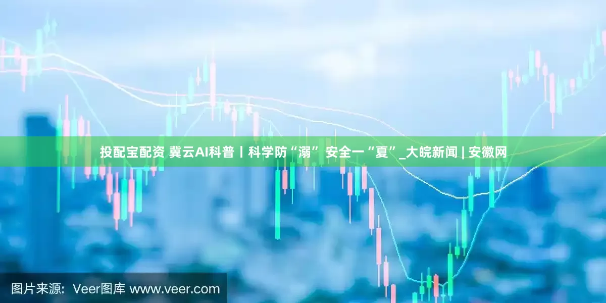 投配宝配资 冀云AI科普丨科学防“溺” 安全一“夏”_大皖新闻 | 安徽网