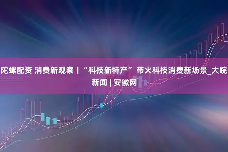 陀螺配资 消费新观察丨“科技新特产” 带火科技消费新场景_大皖新闻 | 安徽网