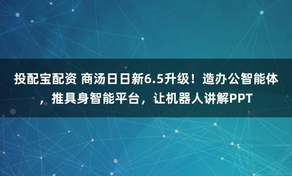 投配宝配资 商汤日日新6.5升级！造办公智能体，推具身智能平台，让机器人讲解PPT