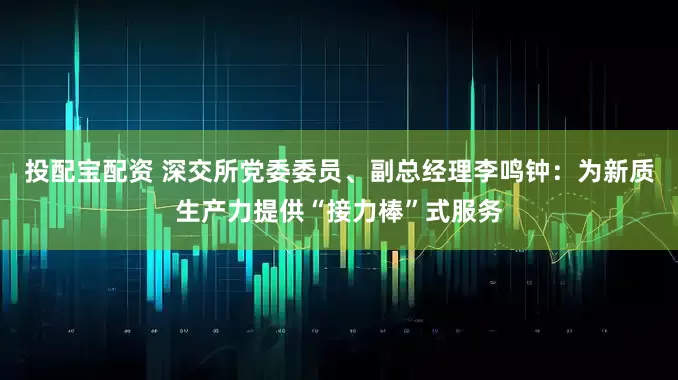 投配宝配资 深交所党委委员、副总经理李鸣钟：为新质生产力提供“接力棒”式服务