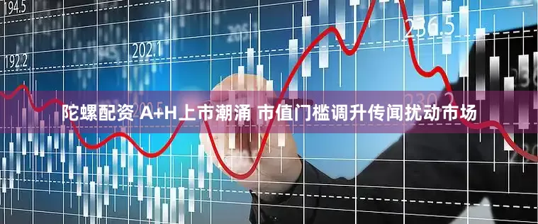 陀螺配资 A+H上市潮涌 市值门槛调升传闻扰动市场