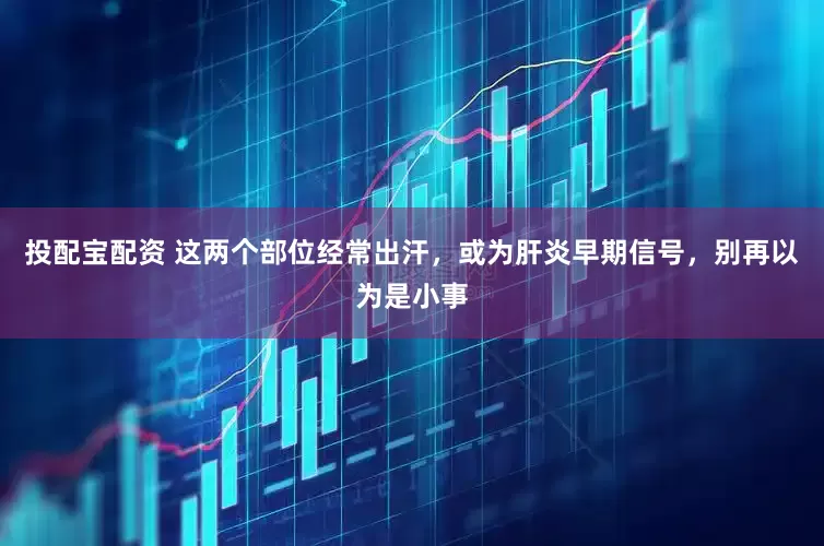 投配宝配资 这两个部位经常出汗，或为肝炎早期信号，别再以为是小事