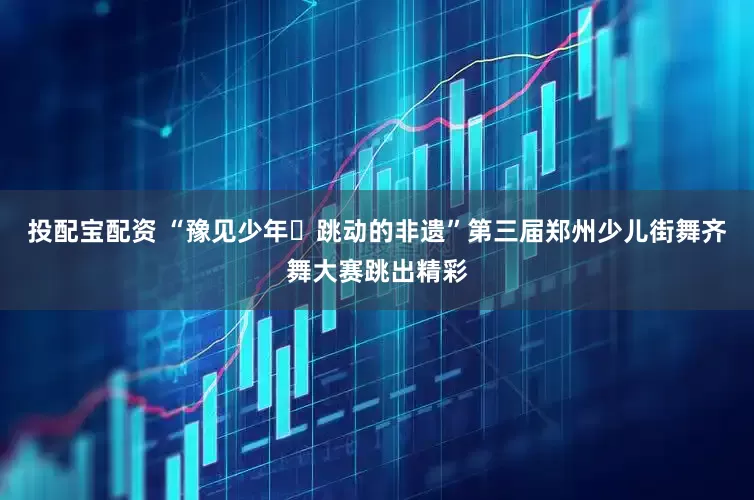 投配宝配资 “豫见少年・跳动的非遗”第三届郑州少儿街舞齐舞大赛跳出精彩