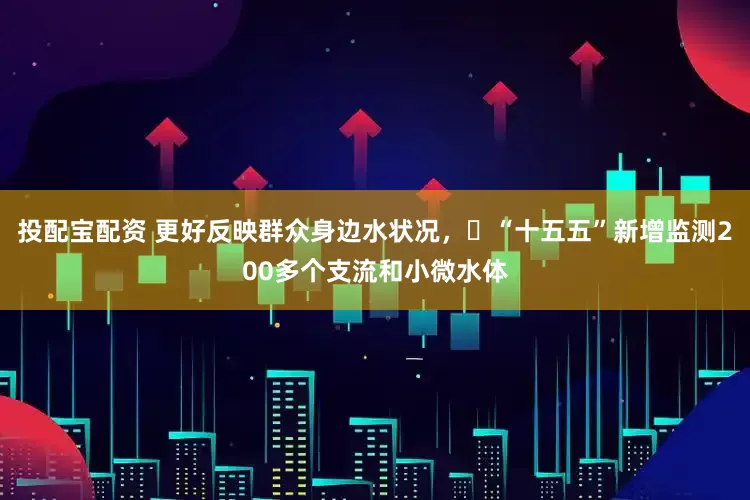 投配宝配资 更好反映群众身边水状况，​“十五五”新增监测200多个支流和小微水体