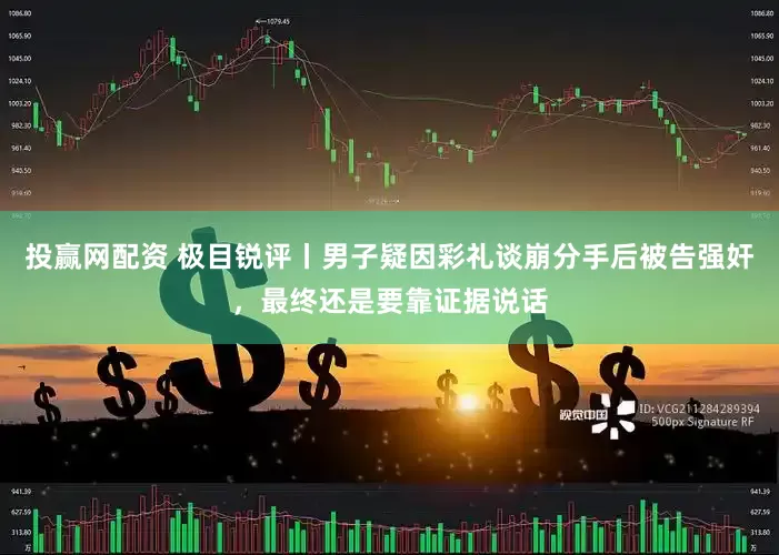 投赢网配资 极目锐评丨男子疑因彩礼谈崩分手后被告强奸，最终还是要靠证据说话