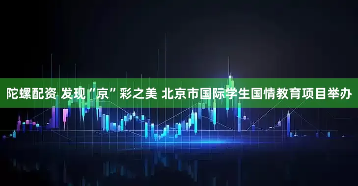 陀螺配资 发现“京”彩之美 北京市国际学生国情教育项目举办