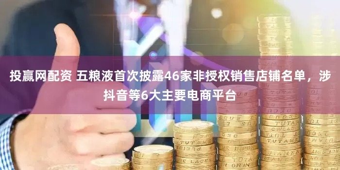 投赢网配资 五粮液首次披露46家非授权销售店铺名单，涉抖音等6大主要电商平台