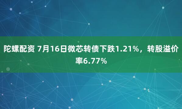 陀螺配资 7月16日微芯转债下跌1.21%，转股溢价率6.77%