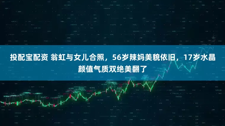 投配宝配资 翁虹与女儿合照，56岁辣妈美貌依旧，17岁水晶颜值气质双绝美翻了