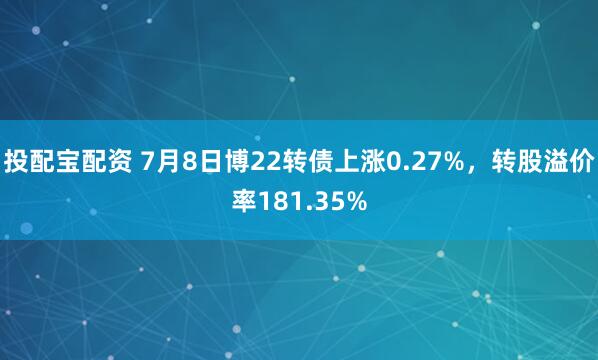 投配宝配资 7月8日博22转债上涨0.27%，转股溢价率181.35%