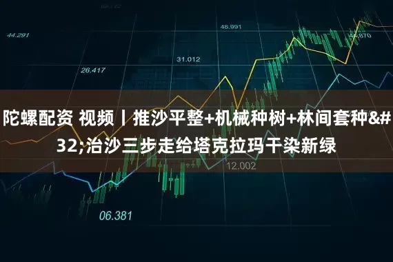 陀螺配资 视频丨推沙平整+机械种树+林间套种 治沙三步走给塔克拉玛干染新绿
