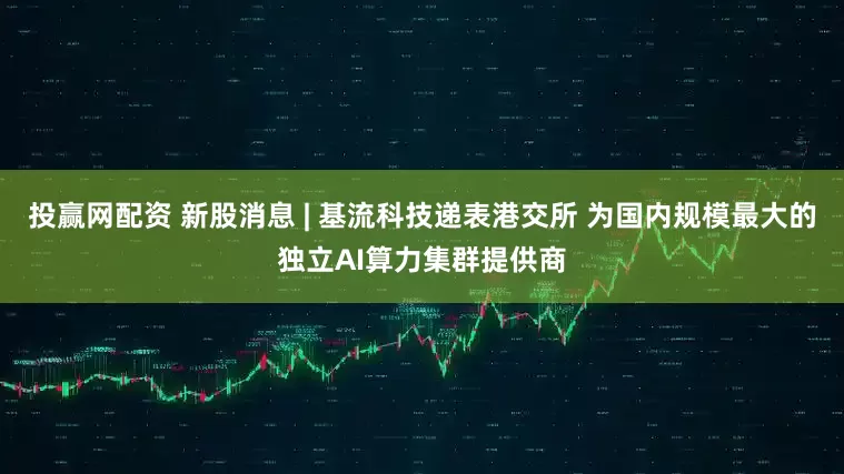 投赢网配资 新股消息 | 基流科技递表港交所 为国内规模最大的独立AI算力集群提供商