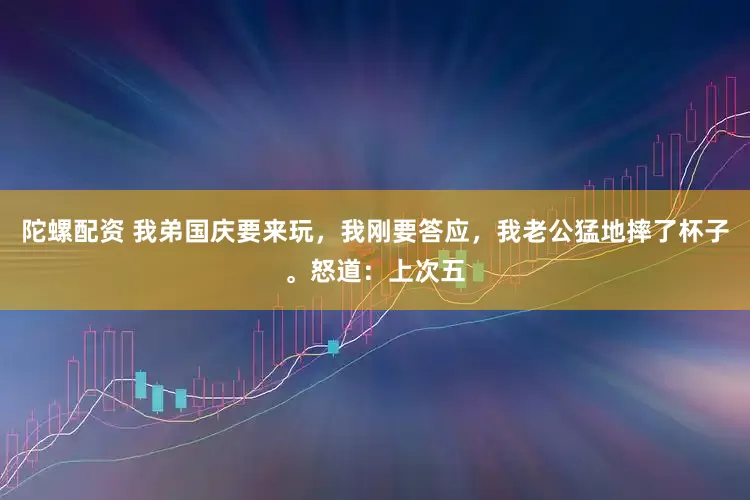 陀螺配资 我弟国庆要来玩,我刚要答应,我老公猛地摔了杯子。怒道:上次五
