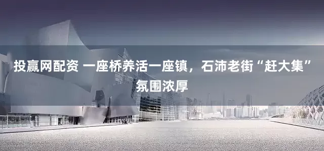 投赢网配资 一座桥养活一座镇,石沛老街“赶大集”氛围浓厚