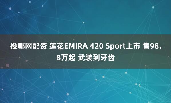 投哪网配资 莲花EMIRA 420 Sport上市 售98.8万起 武装到牙齿