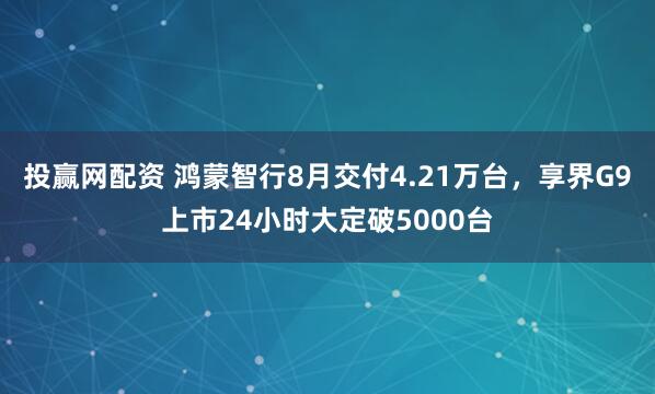 投赢网配资 鸿蒙智行8月交付4.21万台，享界G9上市24小时大定破5000台