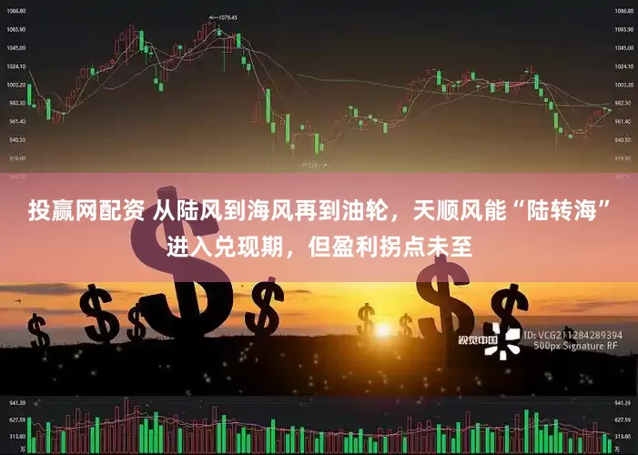 投赢网配资 从陆风到海风再到油轮,天顺风能“陆转海”进入兑现期,但盈利拐点未至
