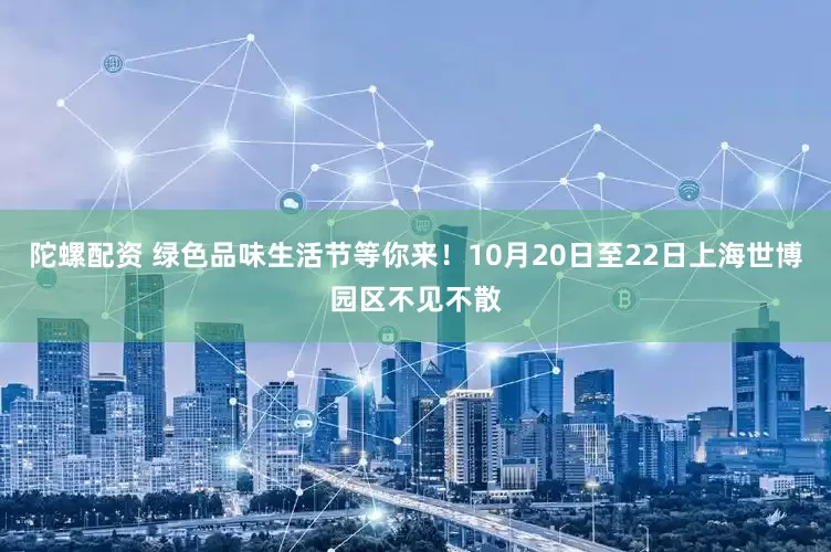 陀螺配资 绿色品味生活节等你来！10月20日至22日上海世博园区不见不散